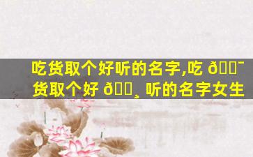 吃货取个好听的名字,吃 🐯 货取个好 🌸 听的名字女生